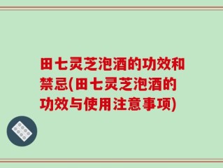 田七灵芝泡酒的功效和禁忌(田七灵芝泡酒的功效与使用注意事项)