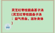 灵芝红枣桂圆桑甚子汤(灵芝红枣桂圆桑子汤：益气养血，滋补身体)