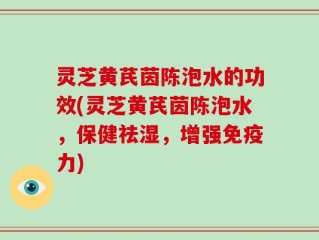 灵芝黄芪茵陈泡水的功效(灵芝黄芪茵陈泡水，保健祛湿，增强免疫力)