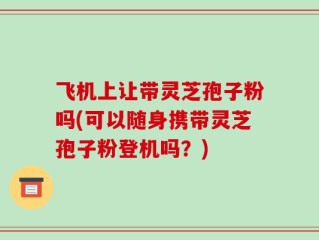 飞机上让带灵芝孢子粉吗(可以随身携带灵芝孢子粉登机吗？)