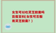 女生可以吃灵芝胶囊吗百度百科(女性可否服用灵芝胶囊？)
