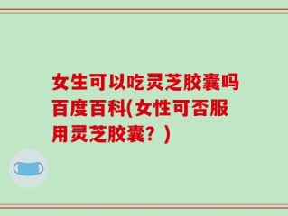 女生可以吃灵芝胶囊吗百度百科(女性可否服用灵芝胶囊？)