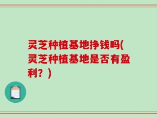 灵芝种植基地挣钱吗(灵芝种植基地是否有盈利？)