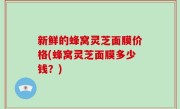 新鲜的蜂窝灵芝面膜价格(蜂窝灵芝面膜多少钱？)