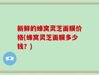 新鲜的蜂窝灵芝面膜价格(蜂窝灵芝面膜多少钱？)