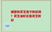 破壁和灵芝孢子粉区别？灵芝油好还是灵芝粉好