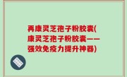 再康灵芝孢子粉胶囊(康灵芝孢子粉胶囊——强效免疫力提升神器)