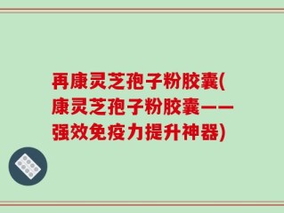 再康灵芝孢子粉胶囊(康灵芝孢子粉胶囊——强效免疫力提升神器)