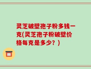 灵芝破壁孢子粉多钱一克(灵芝孢子粉破壁价格每克是多少？)