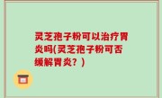 灵芝孢子粉可以治疗胃炎吗(灵芝孢子粉可否缓解胃炎？)