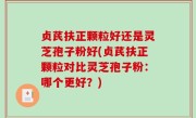 贞芪扶正颗粒好还是灵芝孢子粉好(贞芪扶正颗粒对比灵芝孢子粉：哪个更好？)