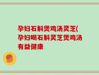孕妇石斛煲鸡汤灵芝(孕妇喝石斛灵芝煲鸡汤有益健康