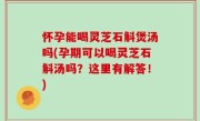 怀孕能喝灵芝石斛煲汤吗(孕期可以喝灵芝石斛汤吗？这里有解答！)