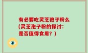 有必要吃灵芝孢子粉么(灵芝孢子粉的探讨：是否值得食用？)