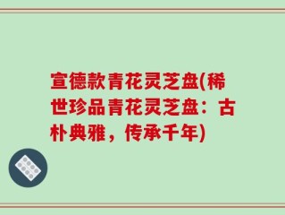 宣德款青花灵芝盘(稀世珍品青花灵芝盘：古朴典雅，传承千年)