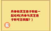 丹参和灵芝孢子粉能一起吃吗(丹参与灵芝孢子粉可否同服？)