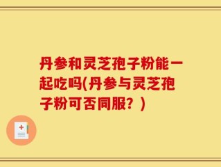 丹参和灵芝孢子粉能一起吃吗(丹参与灵芝孢子粉可否同服？)