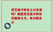 灵芝孢子粉会上火生湿吗？破壁灵芝孢子粉每天服用几次，每次服多少