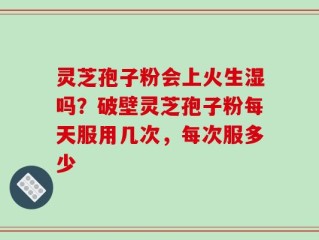 灵芝孢子粉会上火生湿吗？破壁灵芝孢子粉每天服用几次，每次服多少
