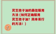 灵芝孢子油的最佳服用方法 (如何正确服用灵芝孢子油？简单易行的方法！)