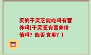 买的干灵芝能吃吗有营养吗(干灵芝有营养价值吗？能否食用？)