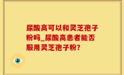 尿酸高可以和灵芝孢子粉吗_尿酸高患者能否服用灵芝孢子粉？