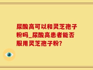 尿酸高可以和灵芝孢子粉吗_尿酸高患者能否服用灵芝孢子粉？