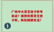 广州中大灵芝孢子粉专卖店？提供优质灵芝孢子粉，助你健康生活？