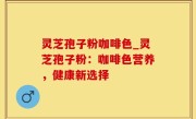 灵芝孢子粉咖啡色_灵芝孢子粉：咖啡色营养，健康新选择