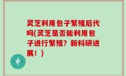 灵芝利用包子繁殖后代吗(灵芝是否能利用包子进行繁殖？新科研进展！)