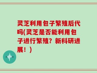 灵芝利用包子繁殖后代吗(灵芝是否能利用包子进行繁殖？新科研进展！)
