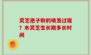 灵芝孢子粉的喷发过程？木灵芝生长期多长时间