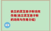 依兰的灵芝孢子粉功效作用(依兰灵芝孢子粉的功效与作用介绍)