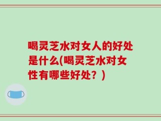 喝灵芝水对女人的好处是什么(喝灵芝水对女性有哪些好处？)