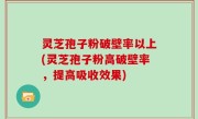 灵芝孢子粉破壁率以上(灵芝孢子粉高破壁率，提高吸收效果)