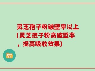 灵芝孢子粉破壁率以上(灵芝孢子粉高破壁率，提高吸收效果)