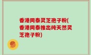 香港同泰灵芝孢子粉(香港同泰推出纯天然灵芝孢子粉)