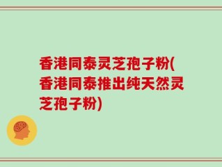 香港同泰灵芝孢子粉(香港同泰推出纯天然灵芝孢子粉)