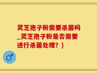 灵芝孢子粉需要杀菌吗_灵芝孢子粉是否需要进行杀菌处理？)