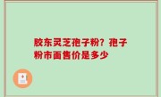 胶东灵芝孢子粉？孢子粉市面售价是多少