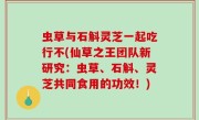虫草与石斛灵芝一起吃行不(仙草之王团队新研究：虫草、石斛、灵芝共同食用的功效！)