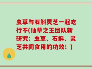 虫草与石斛灵芝一起吃行不(仙草之王团队新研究：虫草、石斛、灵芝共同食用的功效！)