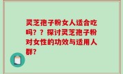 灵芝孢子粉女人适合吃吗？？探讨灵芝孢子粉对女性的功效与适用人群？