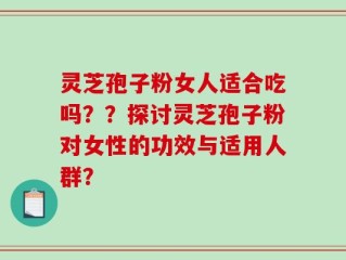 灵芝孢子粉女人适合吃吗？？探讨灵芝孢子粉对女性的功效与适用人群？