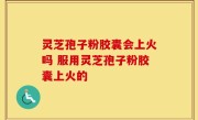 灵芝孢子粉胶囊会上火吗 服用灵芝孢子粉胶囊上火的