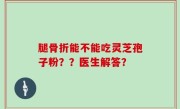 腿骨折能不能吃灵芝孢子粉？？医生解答？