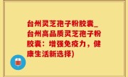 台州灵芝孢子粉胶囊_台州高品质灵芝孢子粉胶囊：增强免疫力，健康生活新选择)