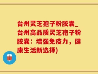台州灵芝孢子粉胶囊_台州高品质灵芝孢子粉胶囊：增强免疫力，健康生活新选择)