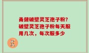 甬健破壁灵芝孢子粉？破壁灵芝孢子粉每天服用几次，每次服多少