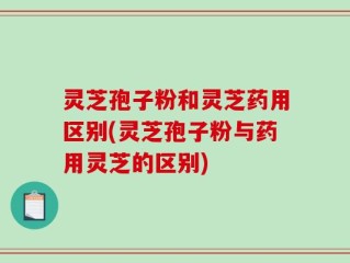 灵芝孢子粉和灵芝药用区别(灵芝孢子粉与药用灵芝的区别)